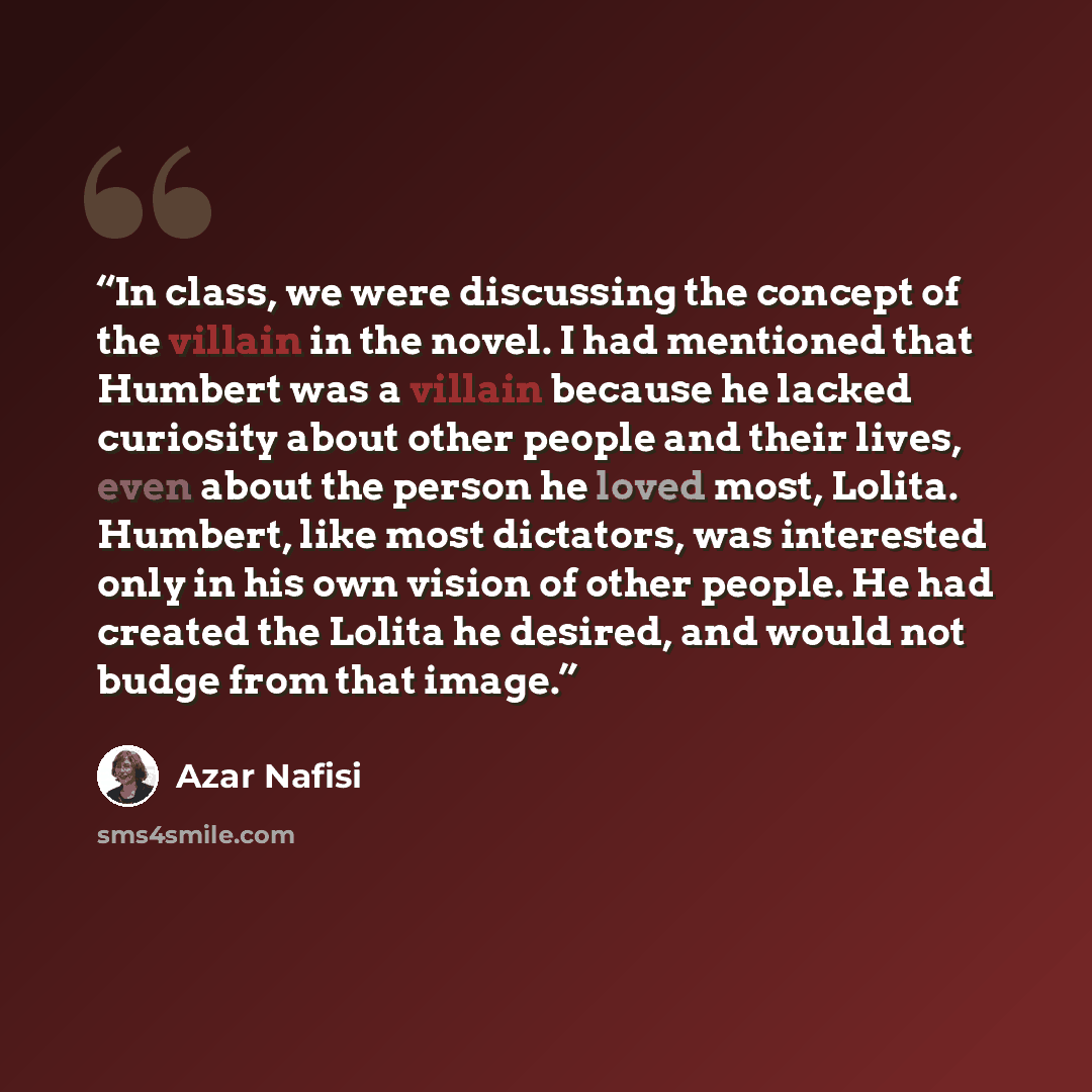 “In class, we were discussing the concept of the villain in the novel. I had mentioned that Humbert was a villain because he lacked curiosity about other people and their lives, even about the person he loved most, Lolita. Humbert, like most dictators, was interested only in his own vision of other…” quote by Azar Nafisi