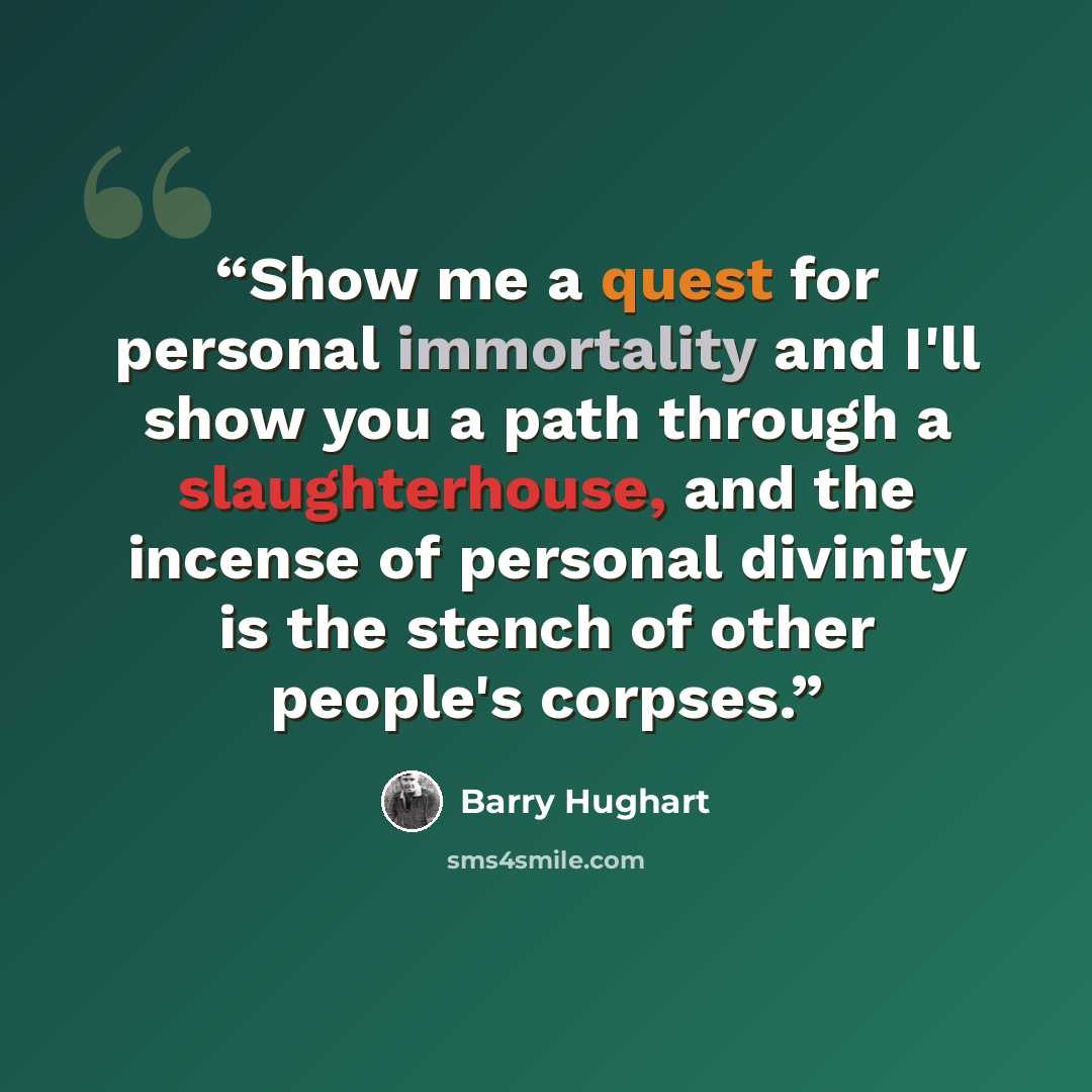 “Show me a quest for personal immortality and I'll show you a path through a slaughterhouse, and the incense of personal divinity is the stench of other people's corpses.” quote by Barry Hughart