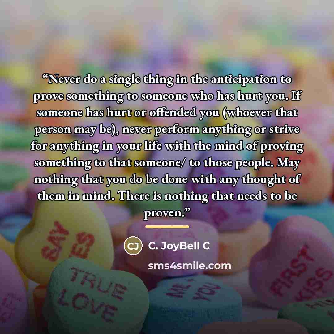 “Never do a single thing in the anticipation to prove something to someone who has hurt you. If someone has hurt or offended you (whoever that person may be), never perform anything or strive for anything in your life with the mind of proving something to that someone/ to those people. May nothing…” quote by C. JoyBell C