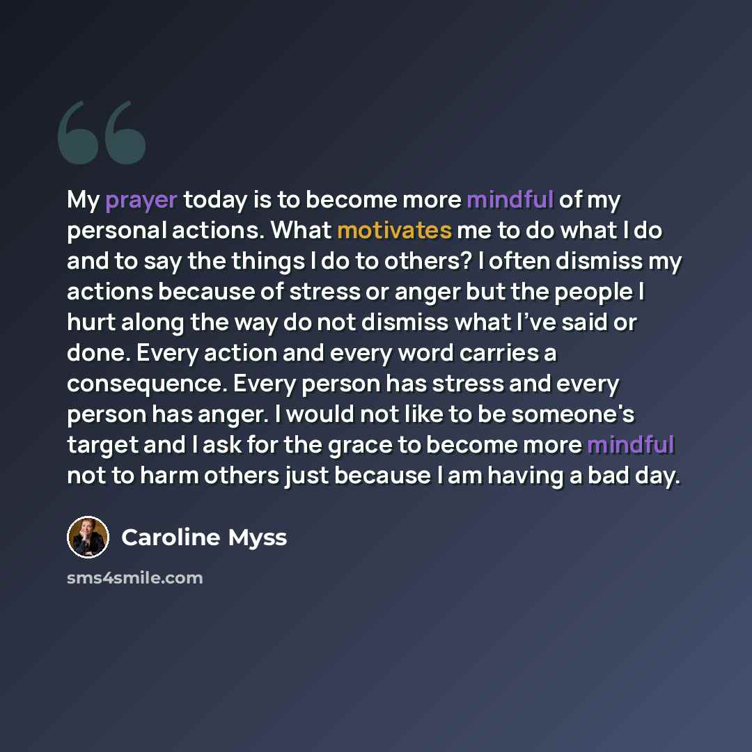 “My prayer today is to become more mindful of my personal actions. What motivates me to do what I do and to say the things I do to others? I often dismiss my actions because of stress or anger but the people I hurt along the way do not dismiss what I've said or done. Every action and every word…” quote by Caroline Myss