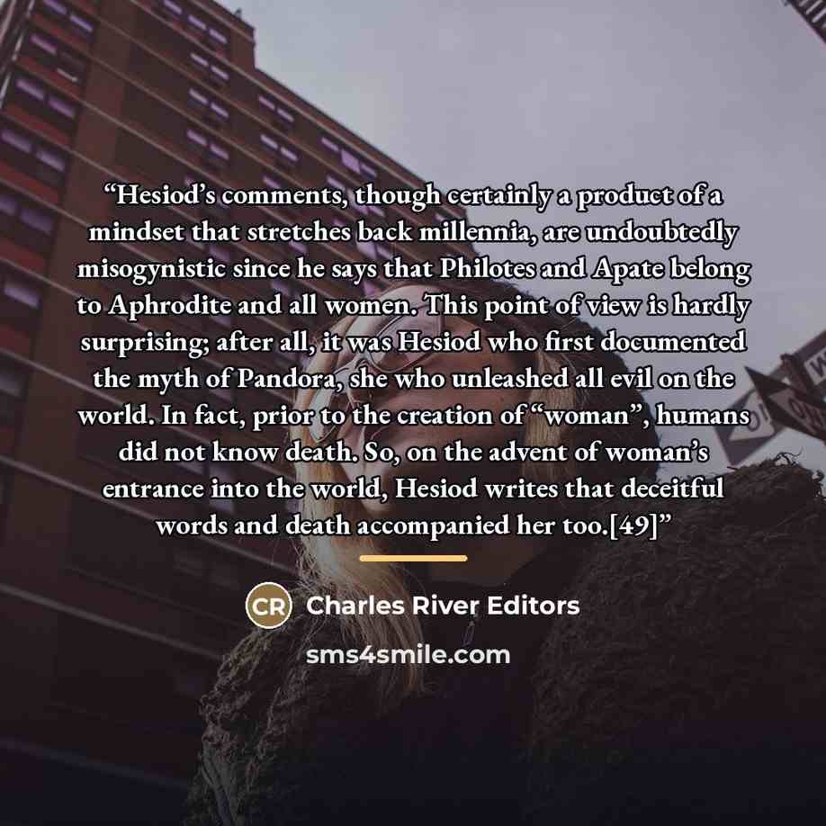 “Hesiod’s comments, though certainly a product of a mindset that stretches back millennia, are undoubtedly misogynistic since he says that Philotes and Apate belong to Aphrodite and all women. This point of view is hardly surprising; after all, it was Hesiod who first documented the myth of…” quote by Charles River Editors