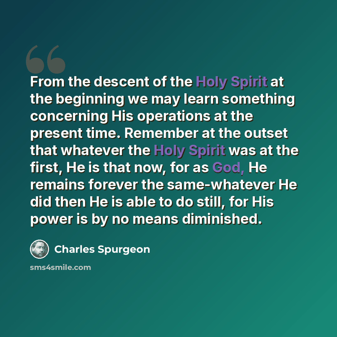 “From the descent of the Holy Spirit at the beginning we may learn something concerning His operations at the present time. Remember at the outset that whatever the Holy Spirit was at the first, He is that now, for as God, He remains forever the same-whatever He did then He is able to do still, for…” quote by Charles Spurgeon