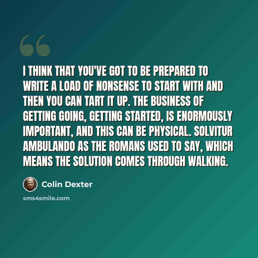 “I think that you've got to be prepared to write a load of nonsense to start with and then you can tart it up. The business of getting going, getting started, is enormously important, and this can be physical. Solvitur Ambulando as the Romans used to say, which means the solution comes through…” quote by Colin Dexter