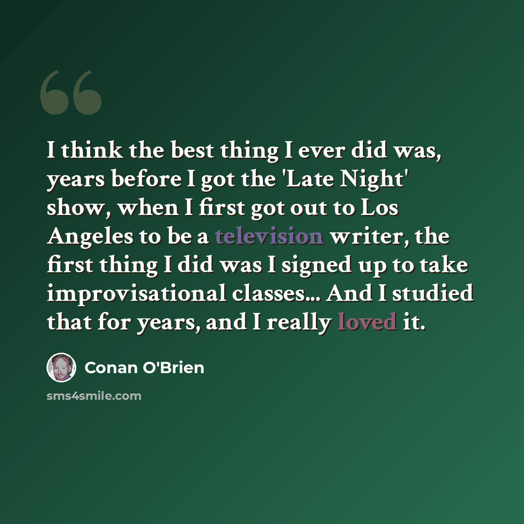 “I think the best thing I ever did was, years before I got the 'Late Night' show, when I first got out to Los Angeles to be a television writer, the first thing I did was I signed up to take improvisational classes... And I studied that for years, and I really loved it.” quote by Conan O'Brien