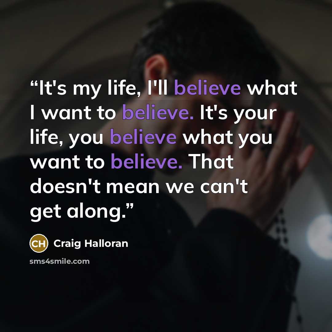“It's my life, I'll believe what I want to believe. It's your life, you believe what you want to believe. That doesn't mean we can't get along.” quote by Craig Halloran