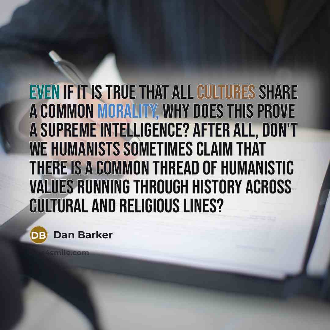 “Even if it is true that all cultures share a common morality, why does this prove a supreme intelligence? After all, don't we humanists sometimes claim that there is a common thread of humanistic values running through history across cultural and religious lines?” quote by Dan Barker