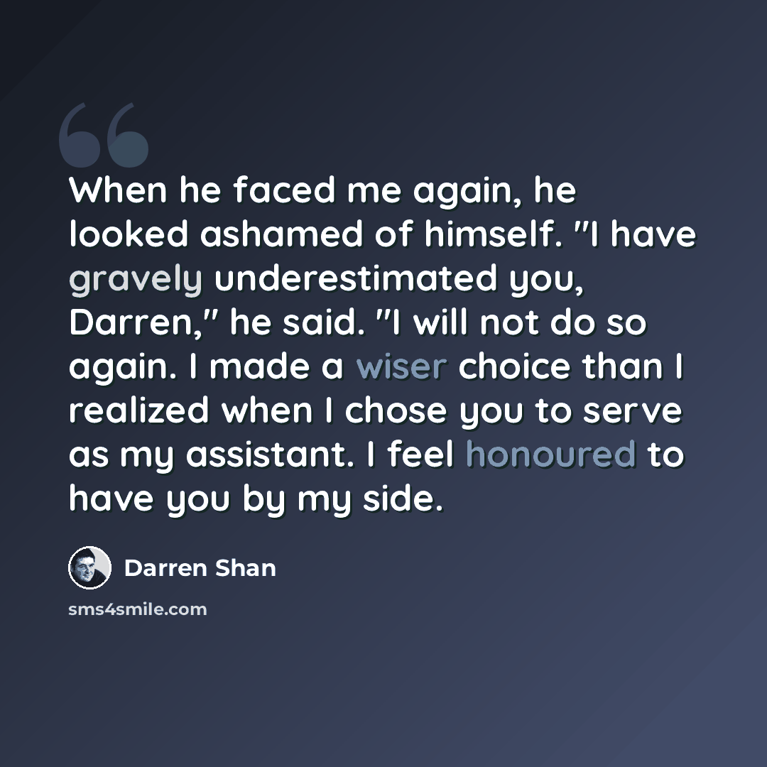 “When he faced me again, he looked ashamed of himself. "I have gravely underestimated you, Darren," he said. "I will not do so again. I made a wiser choice than I realized when I chose you to serve as my assistant. I feel honoured to have you by my side.” quote by Darren Shan