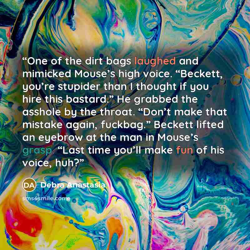 “One of the dirt bags laughed and mimicked Mouse’s high voice. “Beckett, you’re stupider than I thought if you hire this bastard.” He grabbed the asshole by the throat. “Don’t make that mistake again, fuckbag.” Beckett lifted an eyebrow at the man in Mouse’s grasp. “Last time you’ll make fun of his…” quote by Debra Anastasia