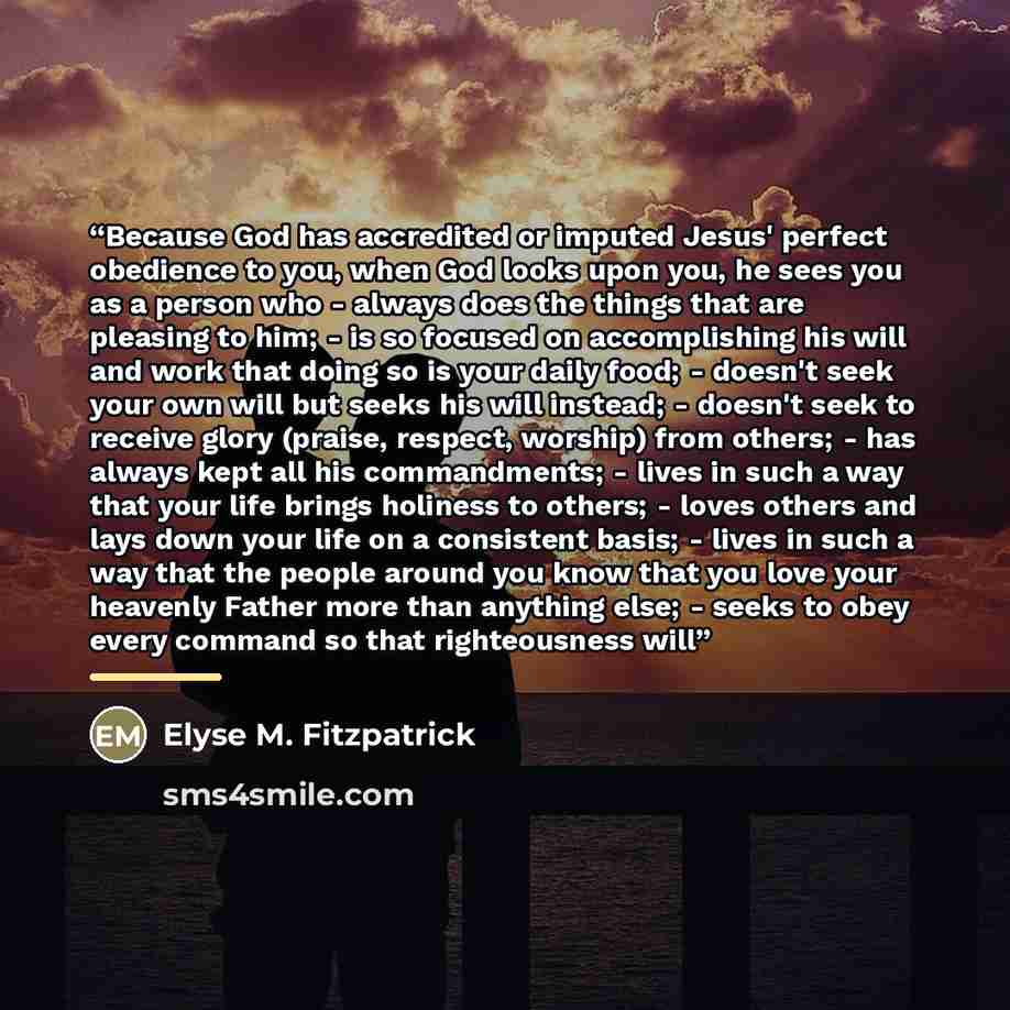 “Because God has accredited or imputed Jesus' perfect obedience to you, when God looks upon you, he sees you as a person who - always does the things that are pleasing to him; - is so focused on accomplishing his will and work that doing so is your daily food; - doesn't seek your own will but seeks…” quote by Elyse M. Fitzpatrick