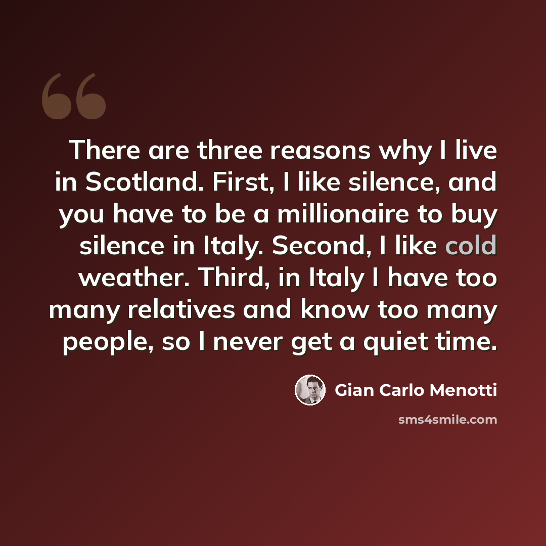 “There are three reasons why I live in Scotland. First, I like silence, and you have to be a millionaire to buy silence in Italy. Second, I like cold weather. Third, in Italy I have too many relatives and know too many people, so I never get a quiet time.” quote by Gian Carlo Menotti
