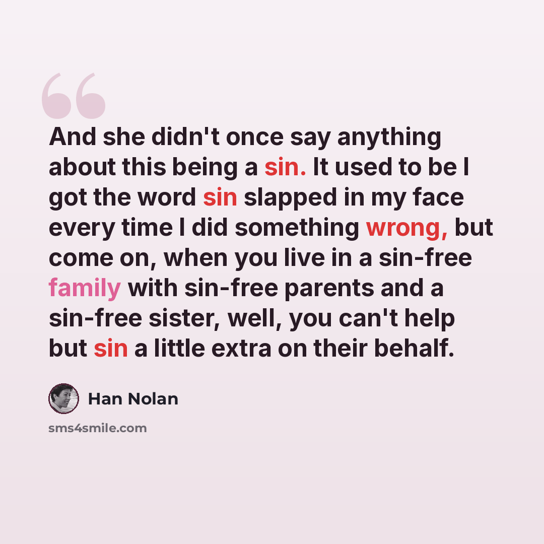 “And she didn't once say anything about this being a sin. It used to be I got the word sin slapped in my face every time I did something wrong, but come on, when you live in a sin-free family with sin-free parents and a sin-free sister, well, you can't help but sin a little extra on their behalf.” quote by Han Nolan
