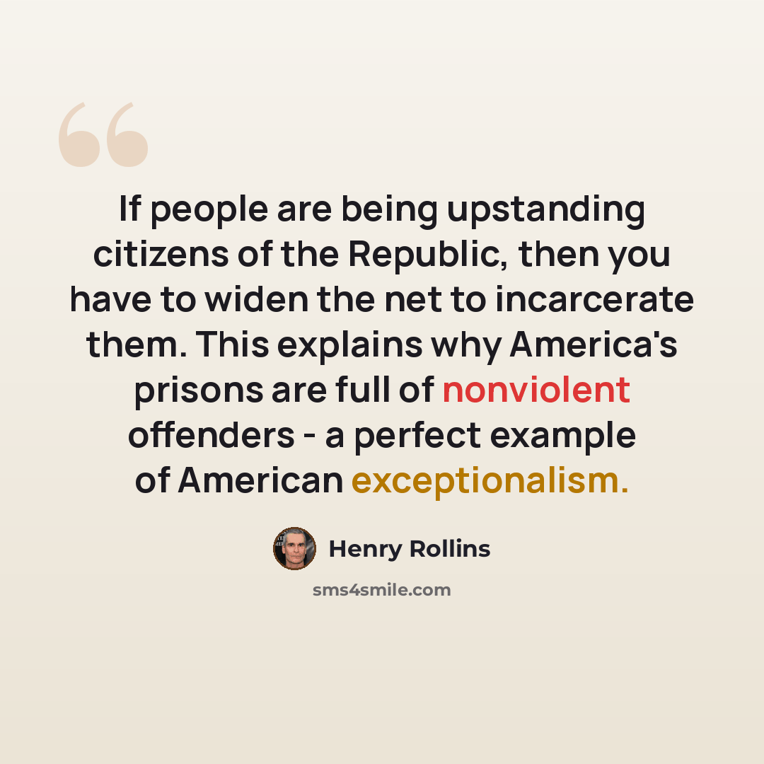 “If people are being upstanding citizens of the Republic, then you have to widen the net to incarcerate them. This explains why America's prisons are full of nonviolent offenders - a perfect example of American exceptionalism.” quote by Henry Rollins