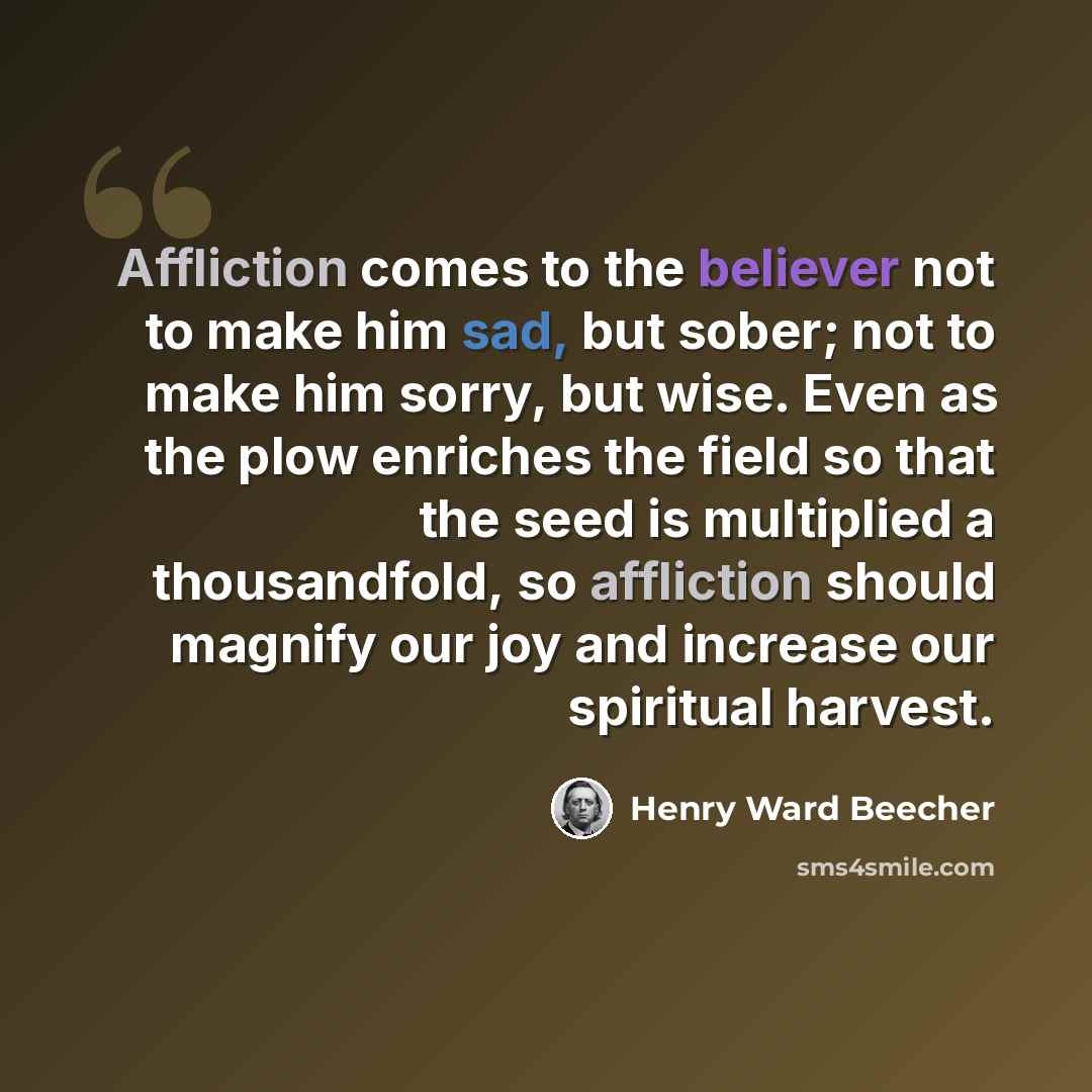 “Affliction comes to the believer not to make him sad, but sober; not to make him sorry, but wise. Even as the plow enriches the field so that the seed is multiplied a thousandfold, so affliction should magnify our joy and increase our spiritual harvest.” quote by Henry Ward Beecher