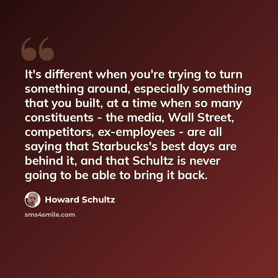 “It's different when you're trying to turn something around, especially something that you built, at a time when so many constituents - the media, Wall Street, competitors, ex-employees - are all saying that Starbucks's best days are behind it, and that Schultz is never going to be able to bring it…” quote by Howard Schultz