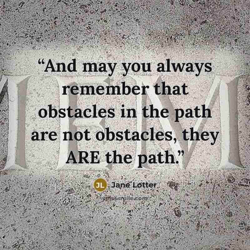 “And may you always remember that obstacles in the path are not obstacles, they ARE the path.” quote by Jane Lotter