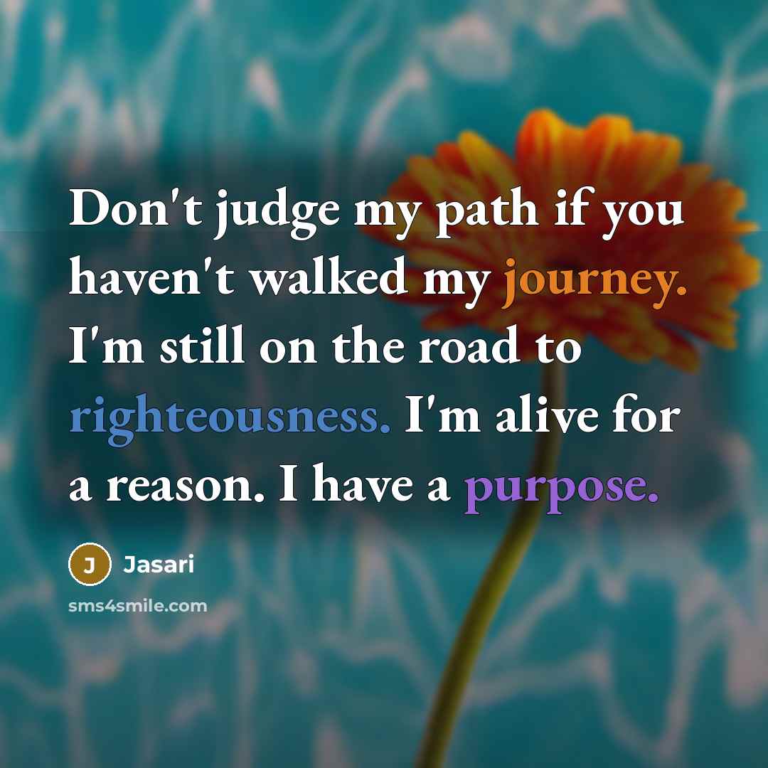 “Don't judge my path if you haven't walked my journey. I'm still on the road to righteousness. I'm alive for a reason. I have a purpose.” quote by Jasari
