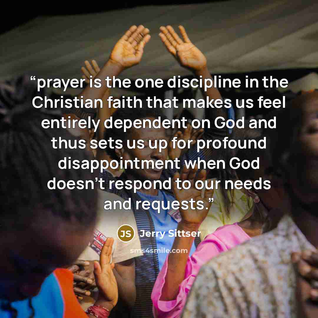 “prayer is the one discipline in the Christian faith that makes us feel entirely dependent on God and thus sets us up for profound disappointment when God doesn’t respond to our needs and requests.” quote by Jerry Sittser