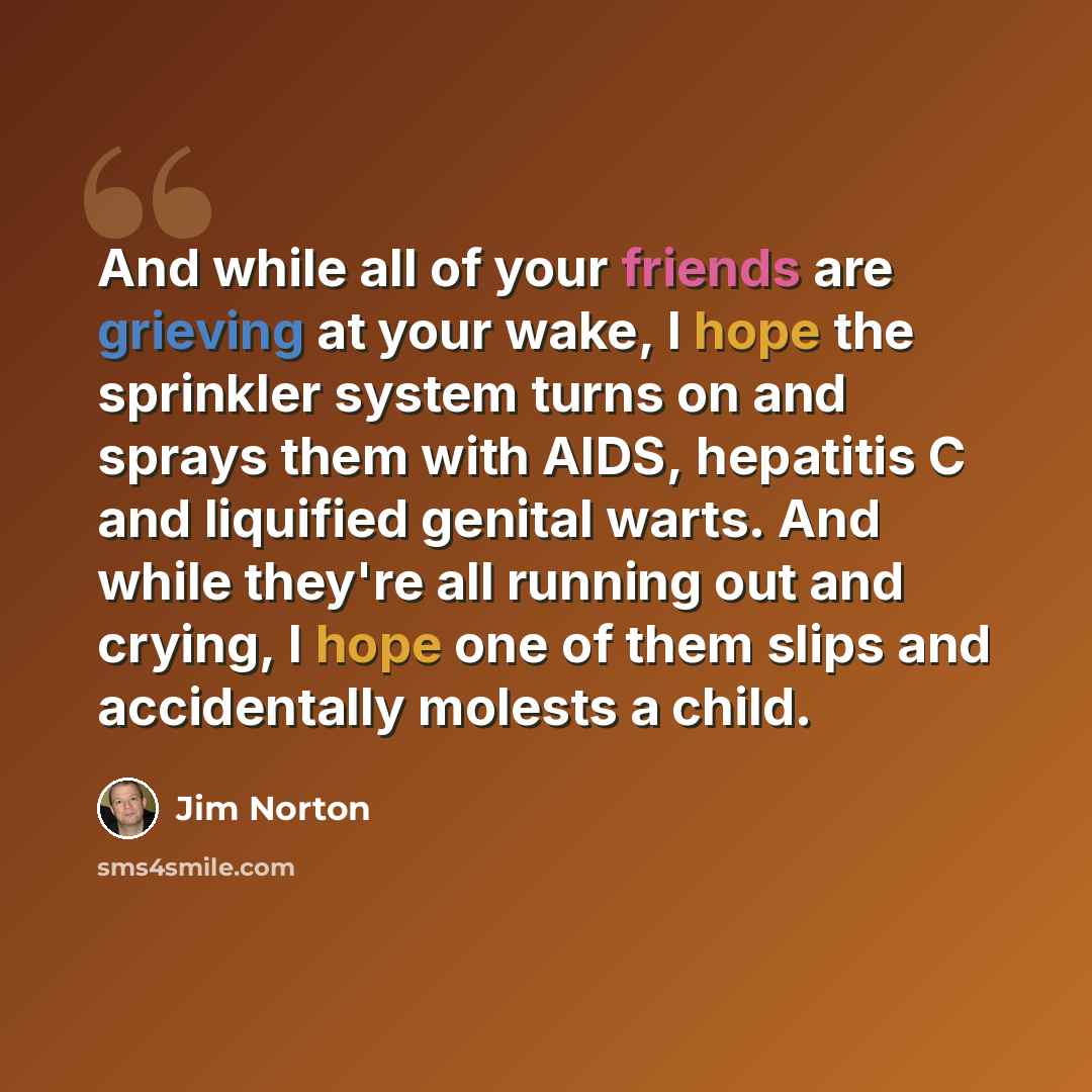 “And while all of your friends are grieving at your wake, I hope the sprinkler system turns on and sprays them with AIDS, hepatitis C and liquified genital warts. And while they're all running out and crying, I hope one of them slips and accidentally molests a child.” quote by Jim Norton