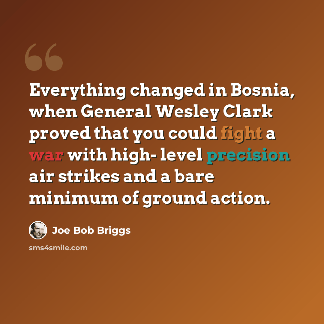 “Everything changed in Bosnia, when General Wesley Clark proved that you could fight a war with high- level precision air strikes and a bare minimum of ground action.” quote by Joe Bob Briggs