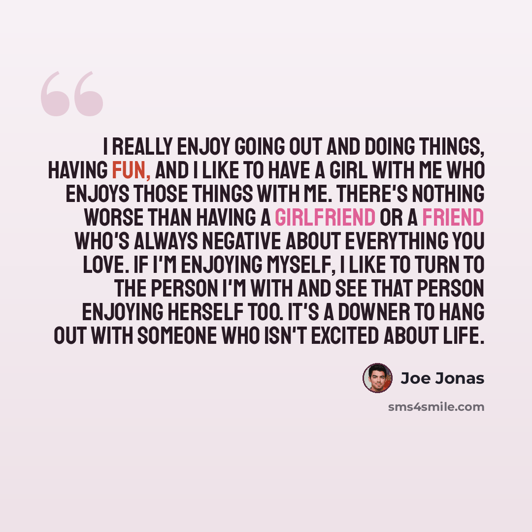 “I really enjoy going out and doing things, having fun, and I like to have a girl with me who enjoys those things with me. There's nothing worse than having a girlfriend or a friend who's always negative about everything you love. If I'm enjoying myself, I like to turn to the person I'm with and…” quote by Joe Jonas