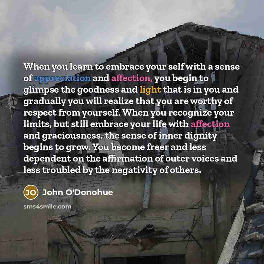 “When you learn to embrace your self with a sense of appreciation and affection, you begin to glimpse the goodness and light that is in you and gradually you will realize that you are worthy of respect from yourself. When you recognize your limits, but still embrace your life with affection and…” quote by John O'Donohue
