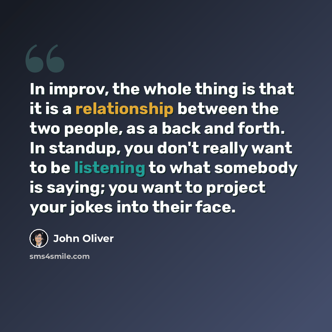 “In improv, the whole thing is that it is a relationship between the two people, as a back and forth. In standup, you don't really want to be listening to what somebody is saying; you want to project your jokes into their face.” quote by John Oliver