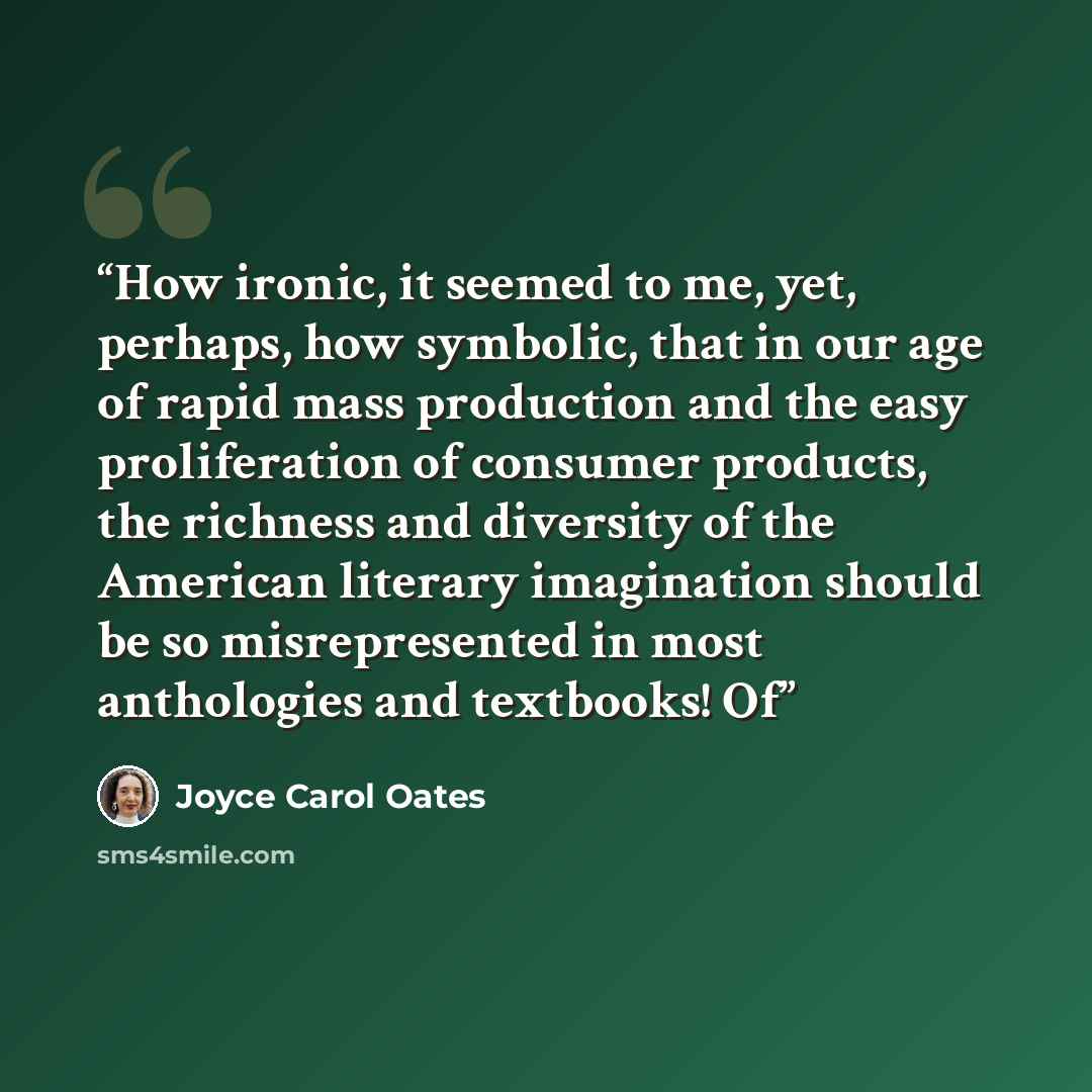 “How ironic, it seemed to me, yet, perhaps, how symbolic, that in our age of rapid mass production and the easy proliferation of consumer products, the richness and diversity of the American literary imagination should be so misrepresented in most anthologies and textbooks! Of” quote by Joyce Carol Oates