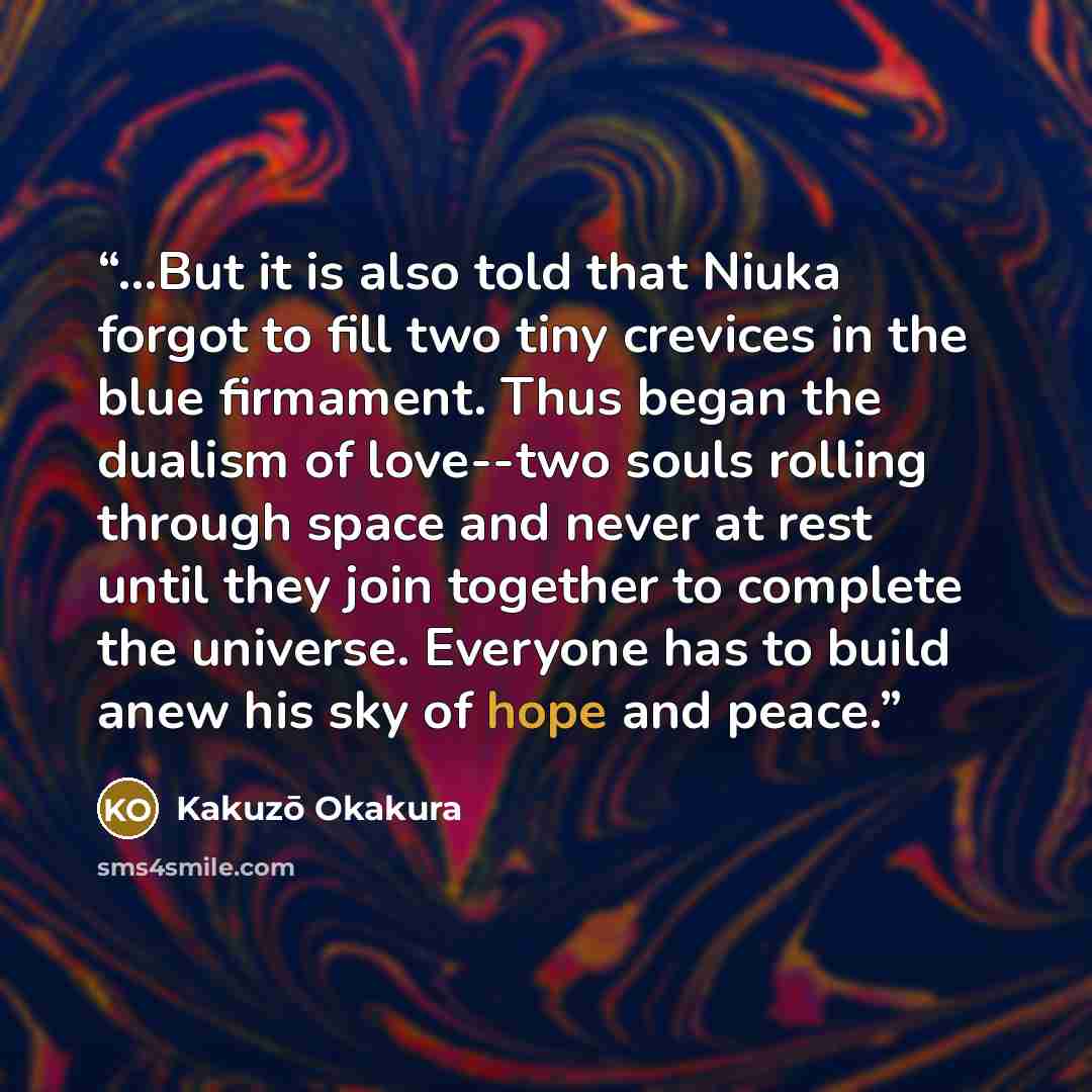 “...But it is also told that Niuka forgot to fill two tiny crevices in the blue firmament. Thus began the dualism of love--two souls rolling through space and never at rest until they join together to complete the universe. Everyone has to build anew his sky of hope and peace.” quote by Kakuzō Okakura