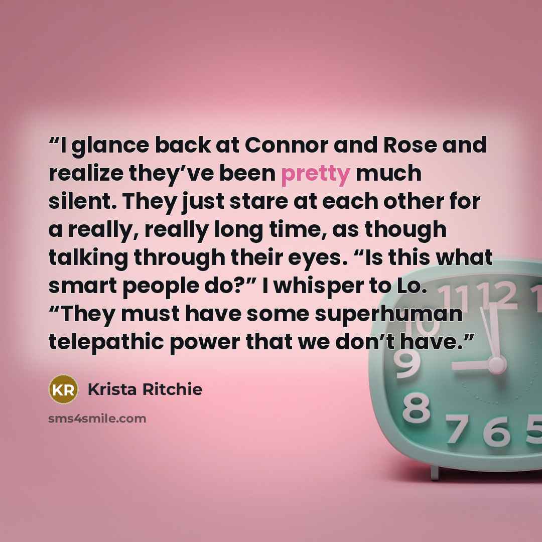“I glance back at Connor and Rose and realize they’ve been pretty much silent. They just stare at each other for a really, really long time, as though talking through their eyes. “Is this what smart people do?” I whisper to Lo. “They must have some superhuman telepathic power that we don’t have.” quote by Krista Ritchie
