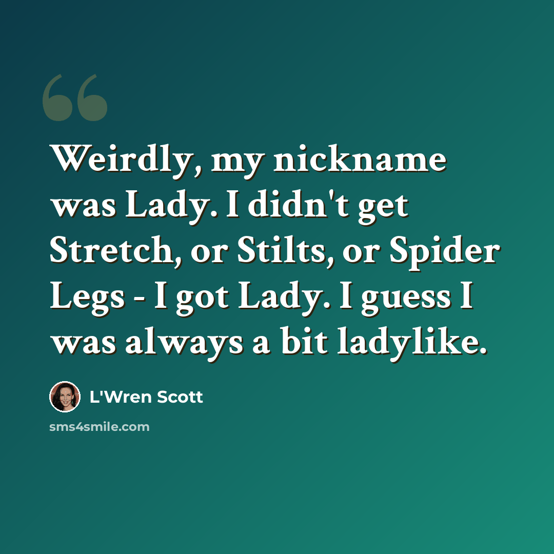 “Weirdly, my nickname was Lady. I didn't get Stretch, or Stilts, or Spider Legs - I got Lady. I guess I was always a bit ladylike.” quote by L'Wren Scott