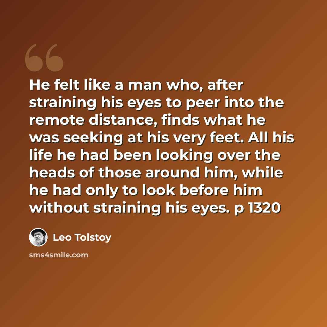 “He felt like a man who, after straining his eyes to peer into the remote distance, finds what he was seeking at his very feet. All his life he had been looking over the heads of those around him, while he had only to look before him without straining his eyes. p 1320” quote by Leo Tolstoy