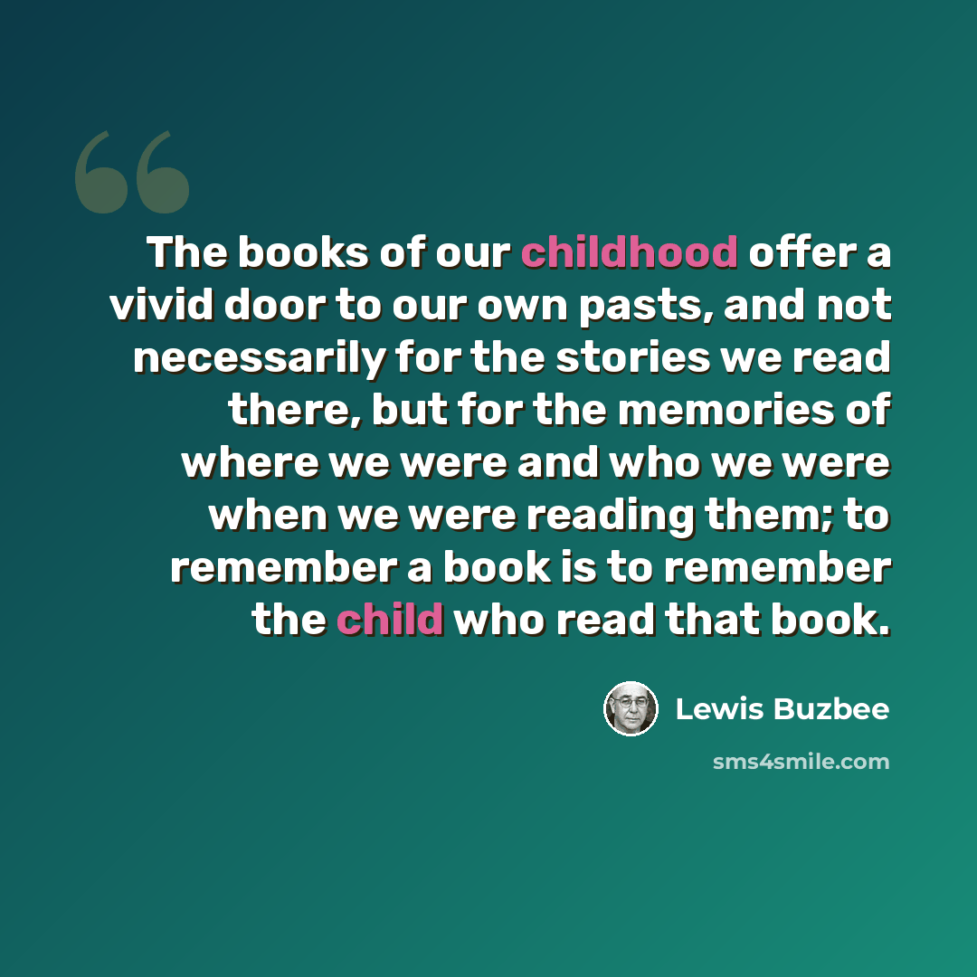 “The books of our childhood offer a vivid door to our own pasts, and not necessarily for the stories we read there, but for the memories of where we were and who we were when we were reading them; to remember a book is to remember the child who read that book.” quote by Lewis Buzbee