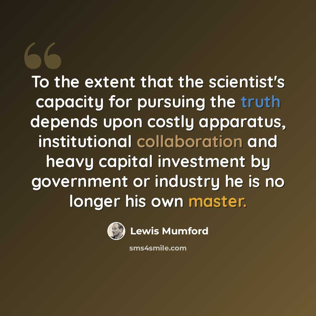 “To the extent that the scientist's capacity for pursuing the truth depends upon costly apparatus, institutional collaboration and heavy capital investment by government or industry he is no longer his own master.” quote by Lewis Mumford