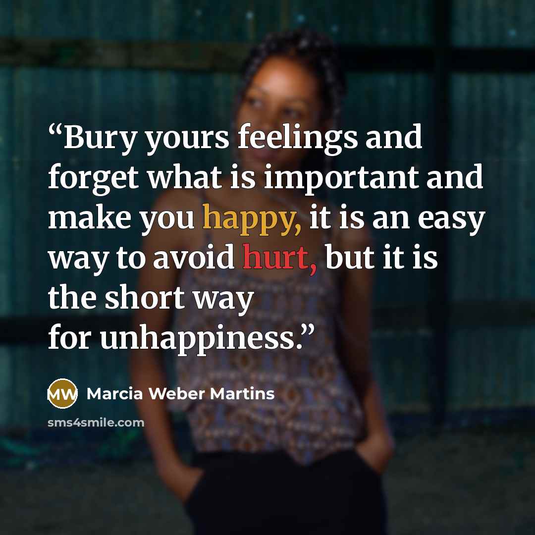 “Bury yours feelings and forget what is important and make you happy, it is an easy way to avoid hurt, but it is the short way for unhappiness.” quote by Marcia Weber Martins