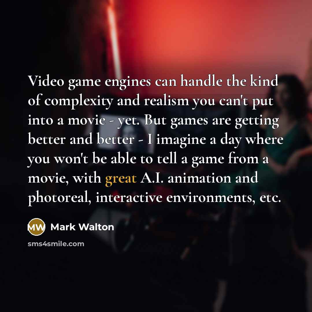 “Video game engines can handle the kind of complexity and realism you can't put into a movie - yet. But games are getting better and better - I imagine a day where you won't be able to tell a game from a movie, with great A.I. animation and photoreal, interactive environments, etc.” quote by Mark Walton