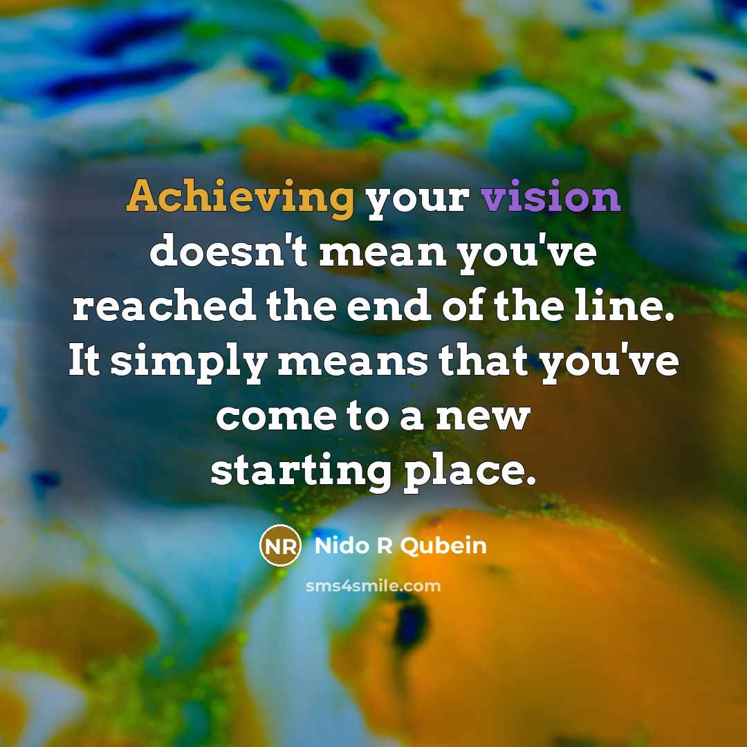 “Achieving your vision doesn't mean you've reached the end of the line. It simply means that you've come to a new starting place.” quote by Nido R Qubein