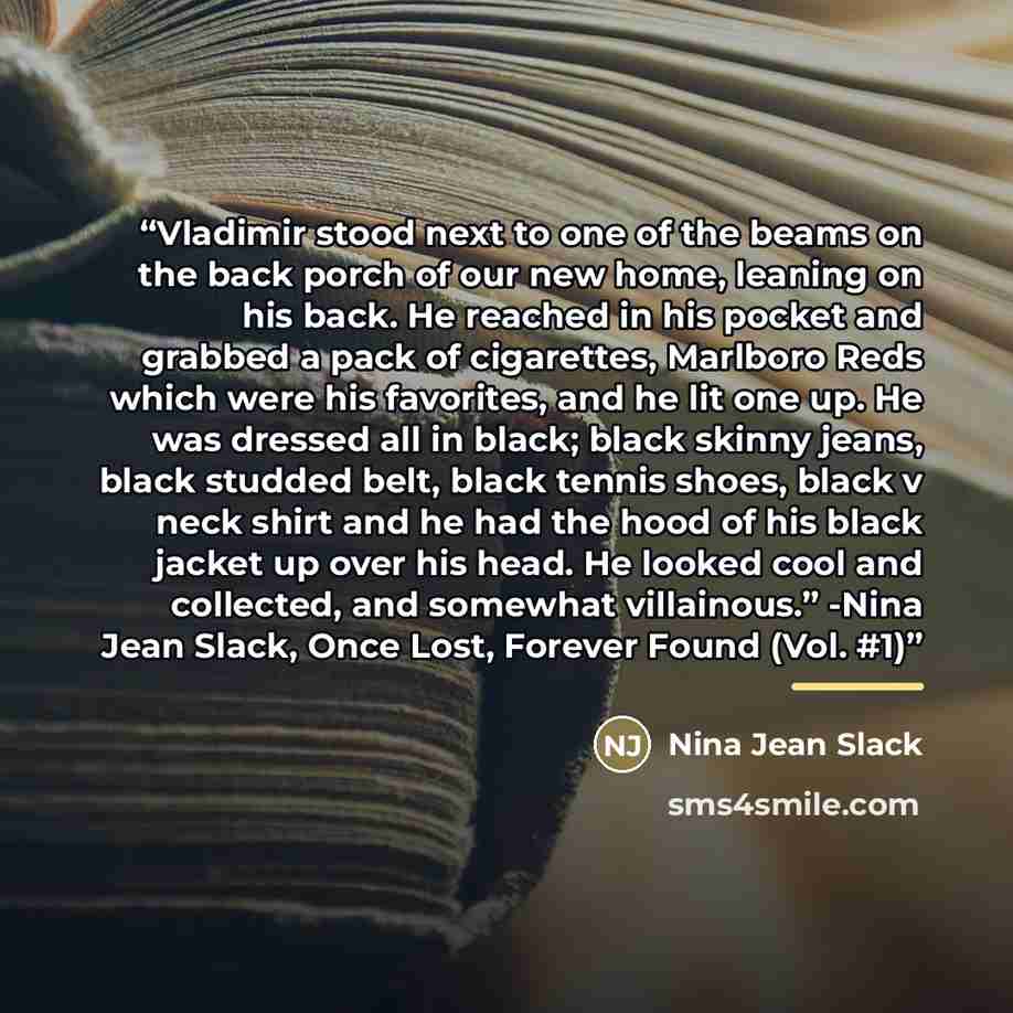 “Vladimir stood next to one of the beams on the back porch of our new home, leaning on his back. He reached in his pocket and grabbed a pack of cigarettes, Marlboro Reds which were his favorites, and he lit one up. He was dressed all in black; black skinny jeans, black studded belt, black tennis…” quote by Nina Jean Slack