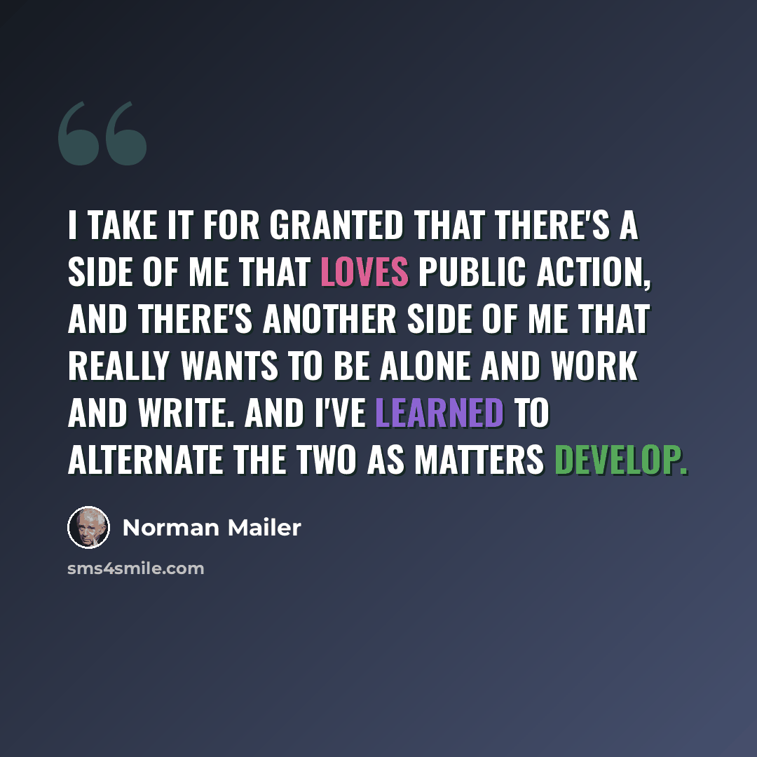 “I take it for granted that there's a side of me that loves public action, and there's another side of me that really wants to be alone and work and write. And I've learned to alternate the two as matters develop.” quote by Norman Mailer