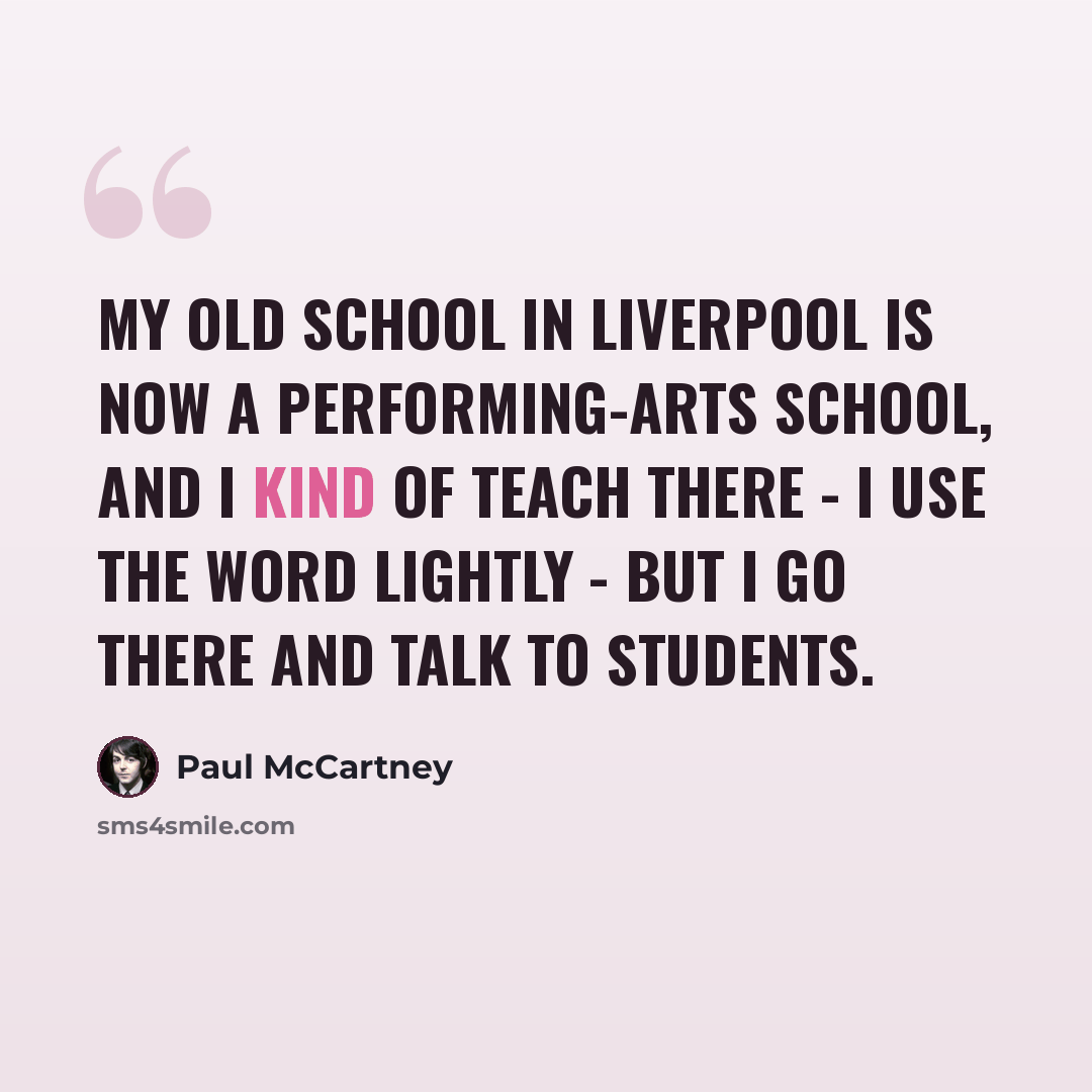 “My old school in Liverpool is now a performing-arts school, and I kind of teach there - I use the word lightly - but I go there and talk to students.” quote by Paul McCartney