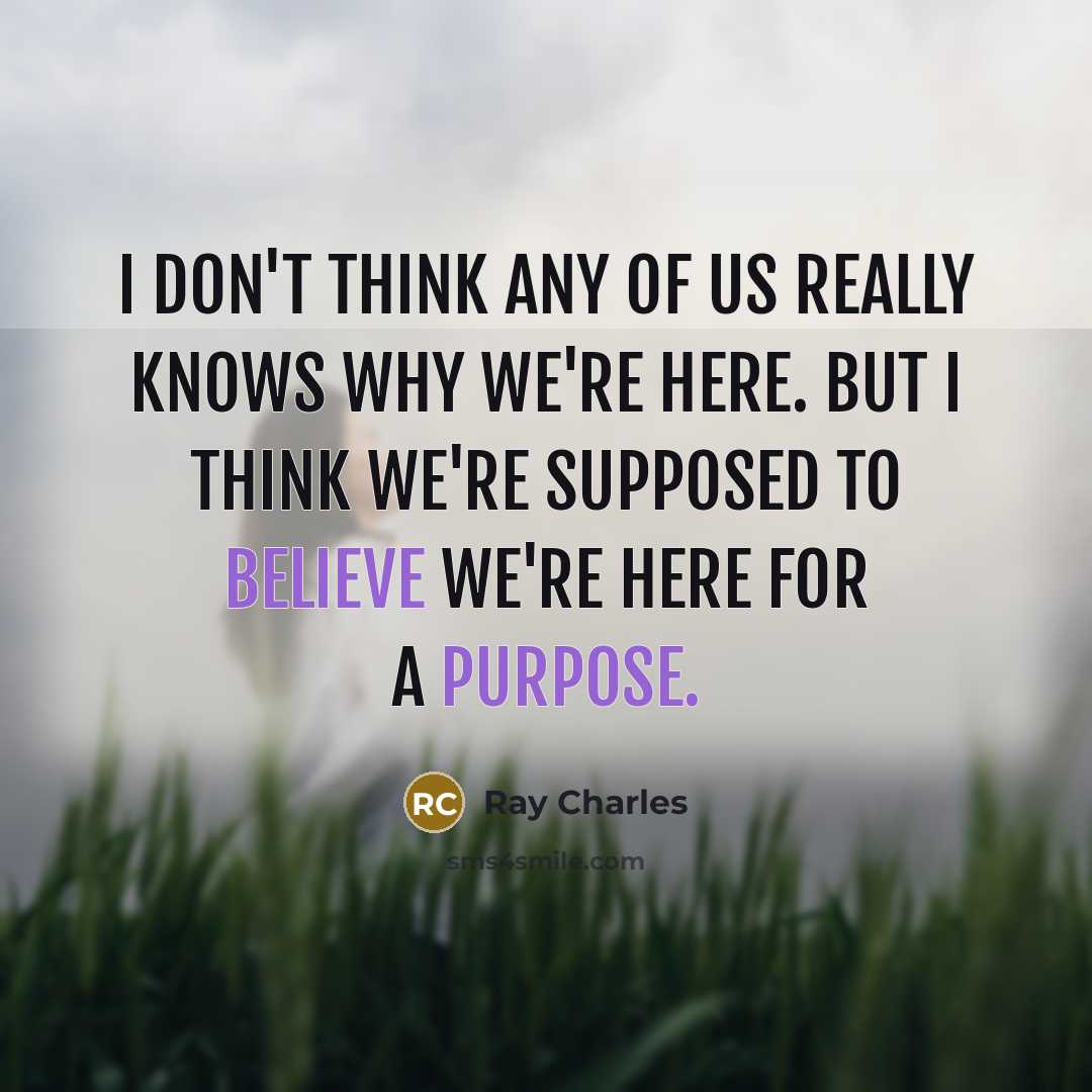 “I don't think any of us really knows why we're here. But I think we're supposed to believe we're here for a purpose.” quote by Ray Charles