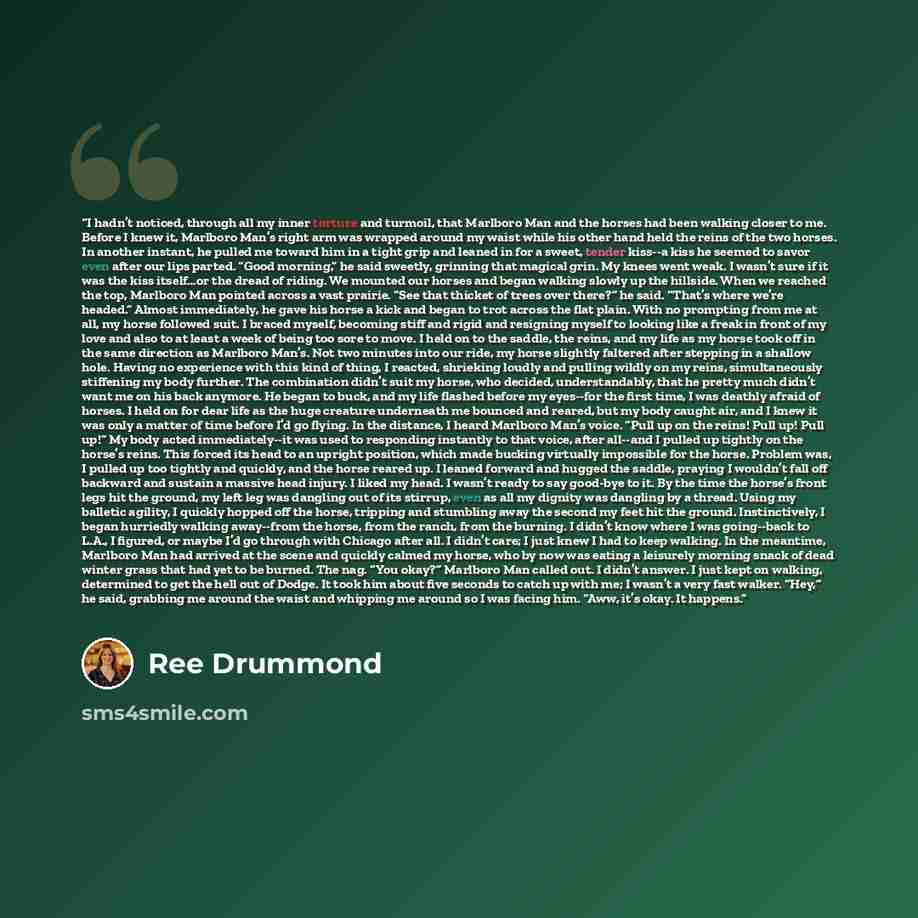 “I hadn’t noticed, through all my inner torture and turmoil, that Marlboro Man and the horses had been walking closer to me. Before I knew it, Marlboro Man’s right arm was wrapped around my waist while his other hand held the reins of the two horses. In another instant, he pulled me toward him in a…” quote by Ree Drummond