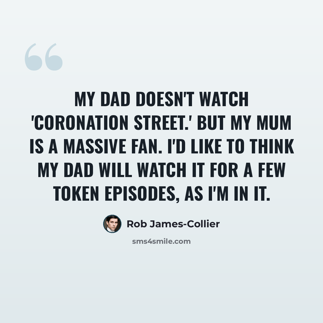 “My dad doesn't watch 'Coronation Street.' But my mum is a massive fan. I'd like to think my dad will watch it for a few token episodes, as I'm in it.” quote by Rob James-Collier