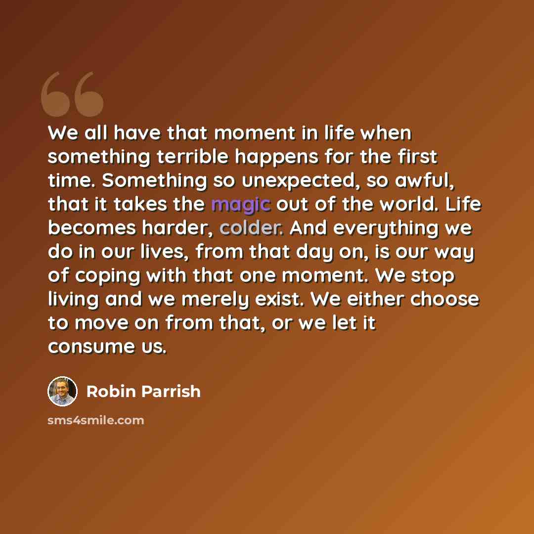 “We all have that moment in life when something terrible happens for the first time. Something so unexpected, so awful, that it takes the magic out of the world. Life becomes harder, colder. And everything we do in our lives, from that day on, is our way of coping with that one moment. We stop…” quote by Robin Parrish
