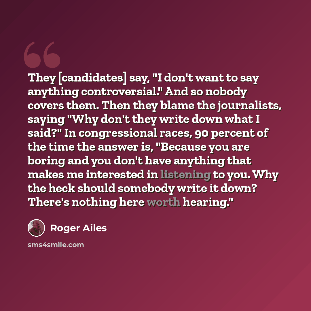 “They [candidates] say, "I don't want to say anything controversial." And so nobody covers them. Then they blame the journalists, saying "Why don't they write down what I said?" In congressional races, 90 percent of the time the answer is, "Because you are boring and you don't have anything that…” quote by Roger Ailes