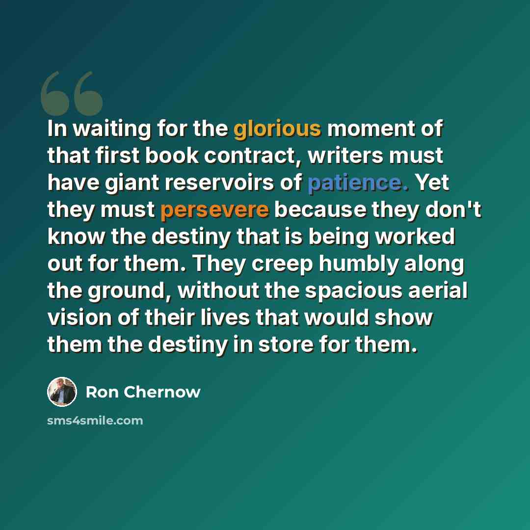 “In waiting for the glorious moment of that first book contract, writers must have giant reservoirs of patience. Yet they must persevere because they don't know the destiny that is being worked out for them. They creep humbly along the ground, without the spacious aerial vision of their lives that…” quote by Ron Chernow