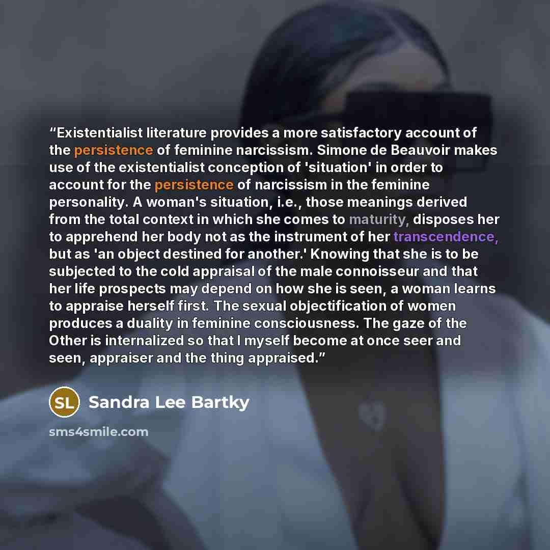 “Existentialist literature provides a more satisfactory account of the persistence of feminine narcissism. Simone de Beauvoir makes use of the existentialist conception of 'situation' in order to account for the persistence of narcissism in the feminine personality. A woman's situation, i.e., those…” quote by Sandra Lee Bartky