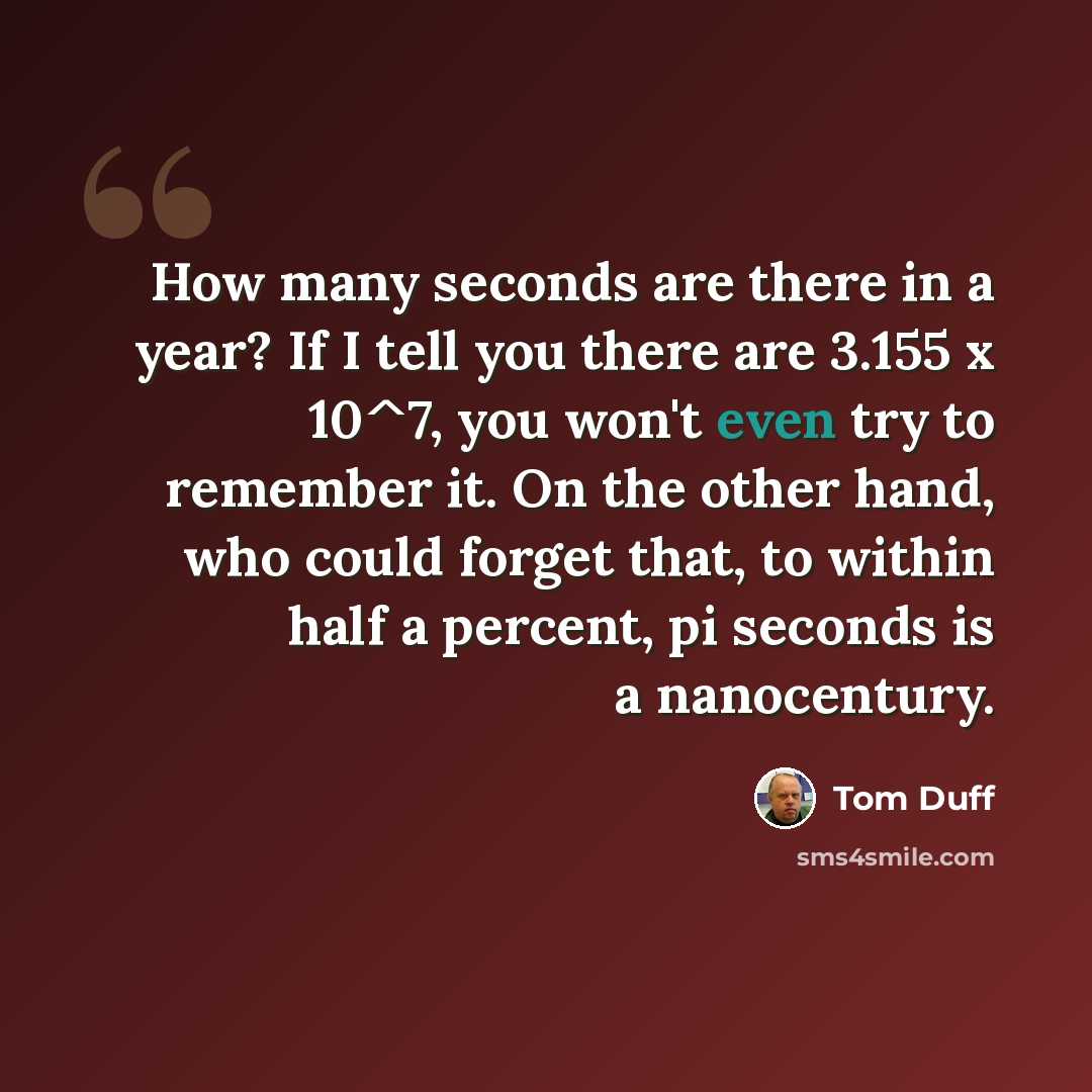 “How many seconds are there in a year? If I tell you there are 3.155 x 10^7, you won't even try to remember it. On the other hand, who could forget that, to within half a percent, pi seconds is a nanocentury.” quote by Tom Duff