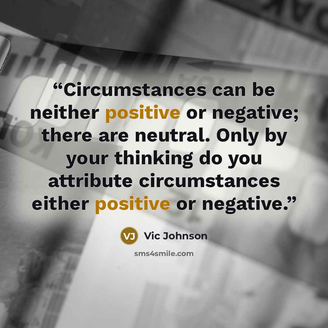 “Circumstances can be neither positive or negative; there are neutral. Only by your thinking do you attribute circumstances either positive or negative.” quote by Vic Johnson