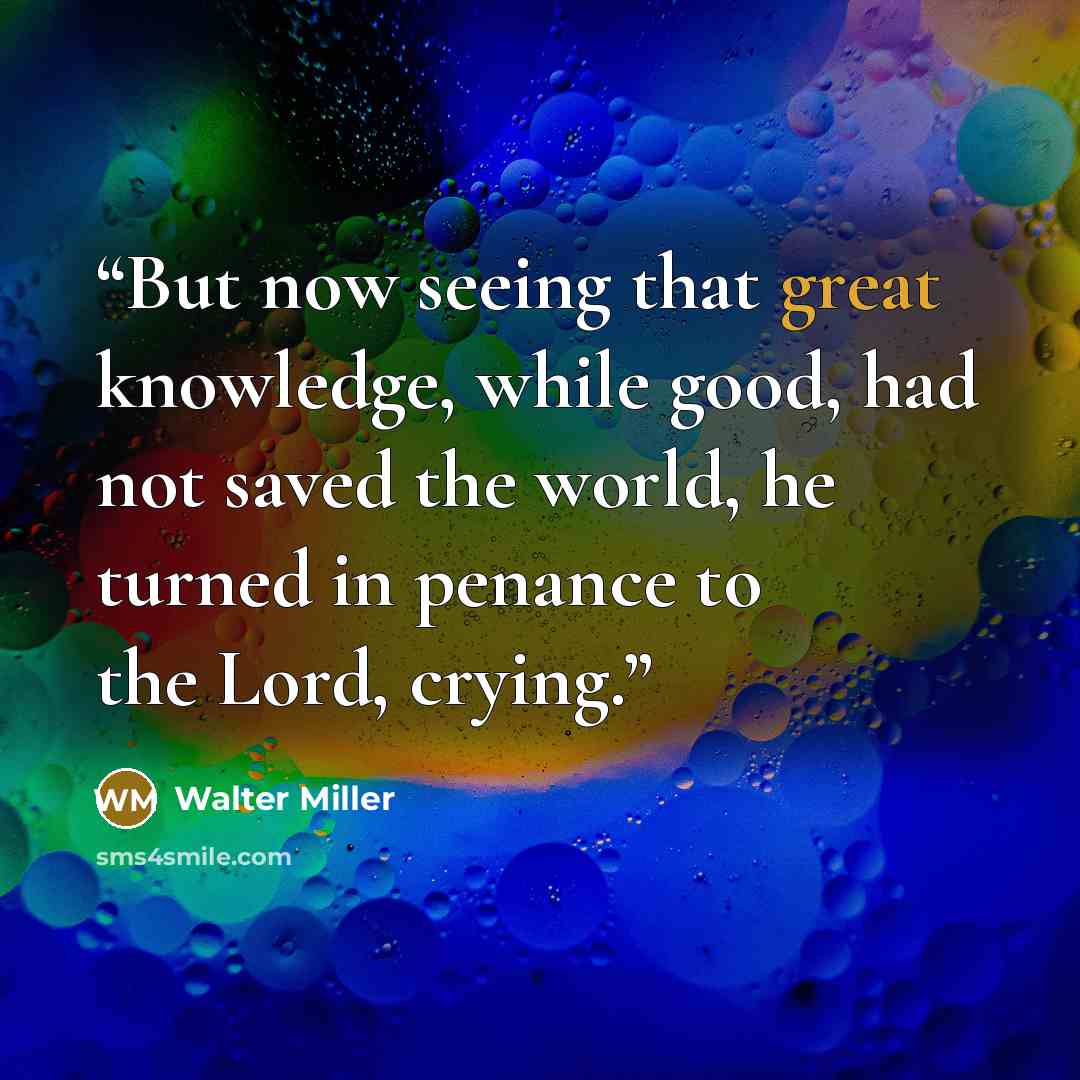 “But now seeing that great knowledge, while good, had not saved the world, he turned in penance to the Lord, crying.” quote by Walter Miller