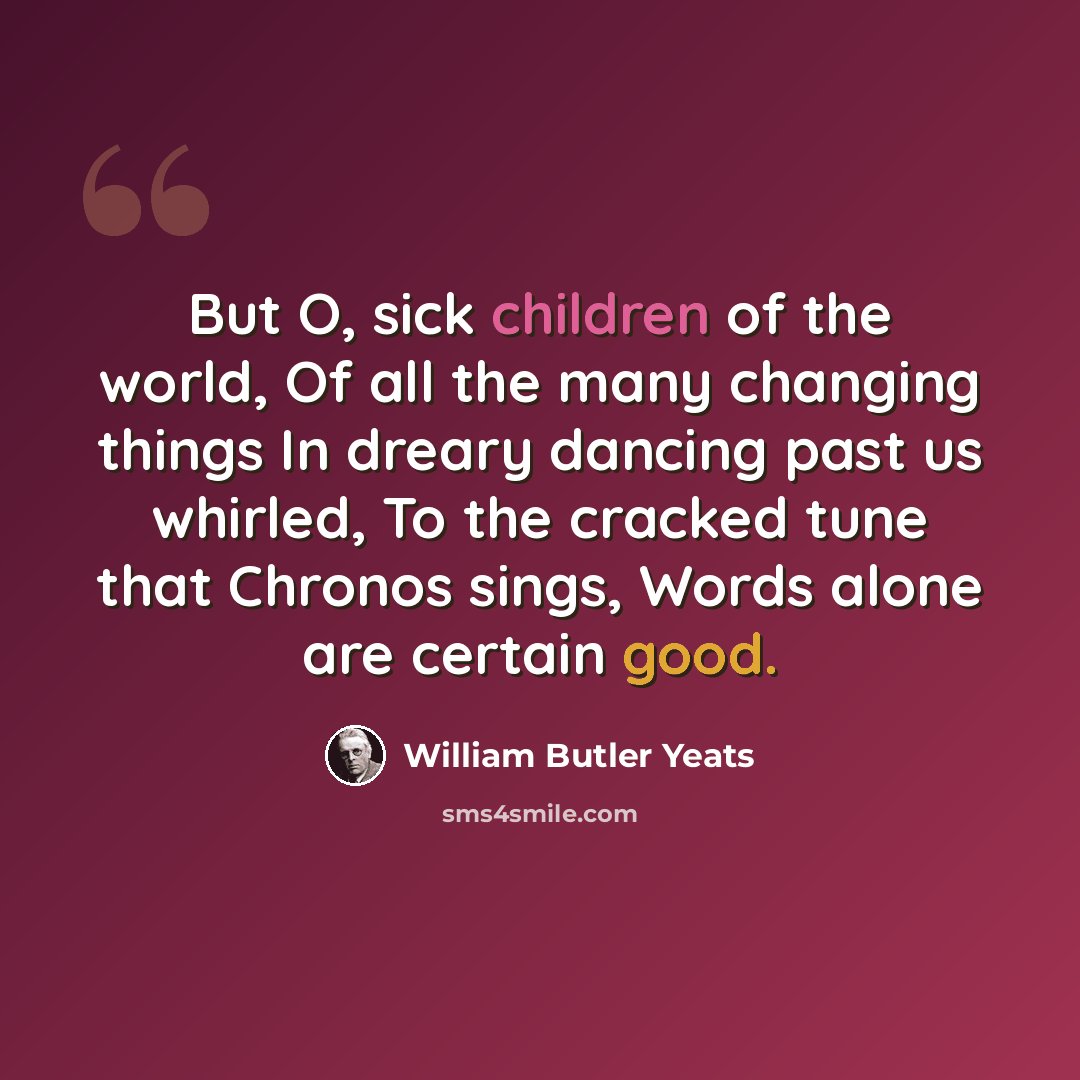 “But O, sick children of the world, Of all the many changing things In dreary dancing past us whirled, To the cracked tune that Chronos sings, Words alone are certain good.” quote by William Butler Yeats